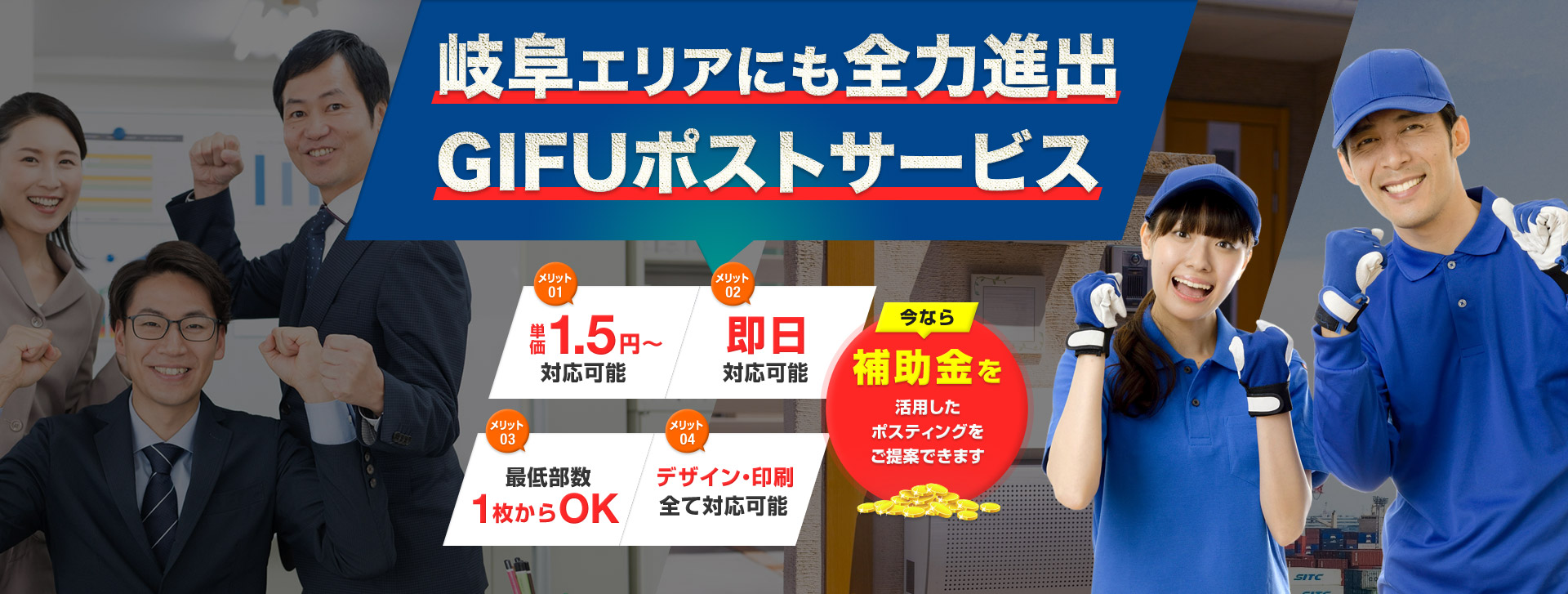 岐阜エリアにも全力進出GIFUポストサービス メリット01 単価1.5円〜対応可能 メリット02 即日対応可能 メリット03 最低部数1枚からOK メリット04 デザイン・印刷全て対応可能 今なら補助金を活用したポスティングをご提案できます