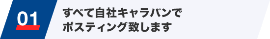 01 すべて自社キャラバンでポスティング致します