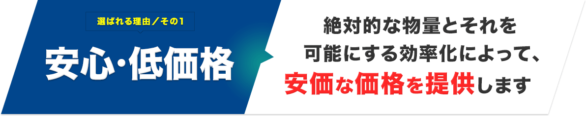 選ばれる理由／その1 安心・低価格 絶対的な物量とそれを可能にする効率化によって、安価な価格を提供します